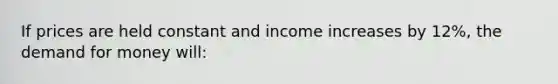 If prices are held constant and income increases by 12%, the demand for money will: