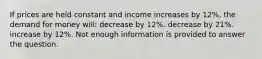 If prices are held constant and income increases by 12%, the demand for money will: decrease by 12%. decrease by 21%. increase by 12%. Not enough information is provided to answer the question.