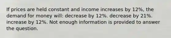 If prices are held constant and income increases by 12%, the demand for money will: decrease by 12%. decrease by 21%. increase by 12%. Not enough information is provided to answer the question.