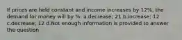 If prices are held constant and income increases by 12%, the demand for money will by %. a.decrease; 21 b.increase; 12 c.decrease; 12 d.Not enough information is provided to answer the question