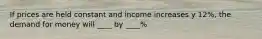 If prices are held constant and income increases y 12%, the demand for money will ____ by ____%