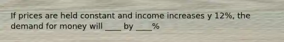 If prices are held constant and income increases y 12%, the demand for money will ____ by ____%