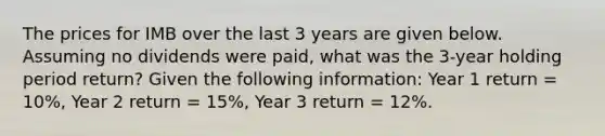 The prices for IMB over the last 3 years are given below. Assuming no dividends were paid, what was the 3-year holding period return? Given the following information: Year 1 return = 10%, Year 2 return = 15%, Year 3 return = 12%.