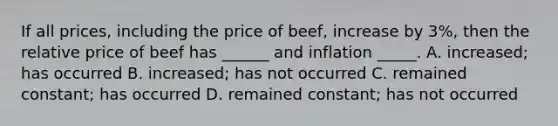 If all prices, including the price of beef, increase by 3%, then the relative price of beef has ______ and inflation _____. A. increased; has occurred B. increased; has not occurred C. remained constant; has occurred D. remained constant; has not occurred