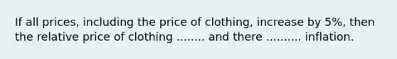 If all prices, including the price of clothing, increase by 5%, then the relative price of clothing ........ and there .......... inflation.