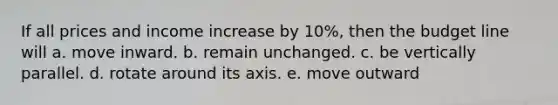 If all prices and income increase by 10%, then the budget line will a. move inward. b. remain unchanged. c. be vertically parallel. d. rotate around its axis. e. move outward