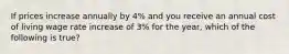 If prices increase annually by 4% and you receive an annual cost of living wage rate increase of 3% for the year, which of the following is true?