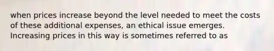 when prices increase beyond the level needed to meet the costs of these additional expenses, an ethical issue emerges. Increasing prices in this way is sometimes referred to as