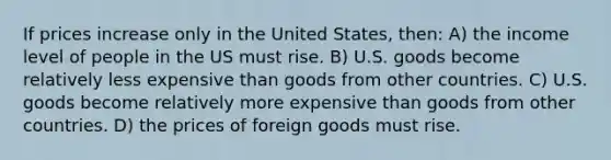 If prices increase only in the United States, then: A) the income level of people in the US must rise. B) U.S. goods become relatively less expensive than goods from other countries. C) U.S. goods become relatively more expensive than goods from other countries. D) the prices of foreign goods must rise.