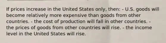 If prices increase in the United States only, then: - U.S. goods will become relatively more expensive than goods from other countries. - the cost of production will fall in other countries. - the prices of goods from other countries will rise. - the income level in the United States will rise.