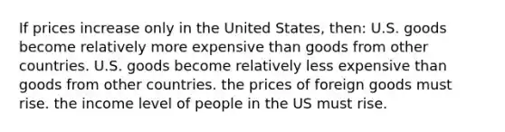 If prices increase only in the United States, then: U.S. goods become relatively more expensive than goods from other countries. U.S. goods become relatively less expensive than goods from other countries. the prices of foreign goods must rise. the income level of people in the US must rise.