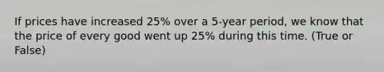 If prices have increased 25% over a 5-year period, we know that the price of every good went up 25% during this time. (True or False)