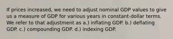 If prices increased, we need to adjust nominal GDP values to give us a measure of GDP for various years in constant-dollar terms. We refer to that adjustment as a.) inflating GDP. b.) deflating GDP. c.) compounding GDP. d.) indexing GDP.