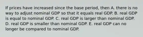 If prices have increased since the base​ period, then A. there is no way to adjust nominal GDP so that it equals real GDP. B. real GDP is equal to nominal GDP. C. real GDP is larger than nominal GDP. D. real GDP is smaller than nominal GDP. E. real GDP can no longer be compared to nominal GDP.