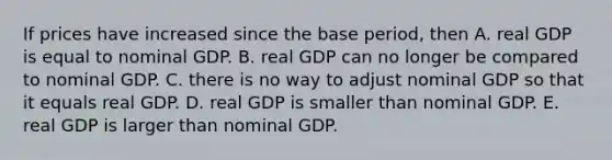 If prices have increased since the base​ period, then A. real GDP is equal to nominal GDP. B. real GDP can no longer be compared to nominal GDP. C. there is no way to adjust nominal GDP so that it equals real GDP. D. real GDP is smaller than nominal GDP. E. real GDP is larger than nominal GDP.