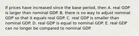 If prices have increased since the base​ period, then A. real GDP is larger than nominal GDP. B. there is no way to adjust nominal GDP so that it equals real GDP. C. real GDP is smaller than nominal GDP. D. real GDP is equal to nominal GDP. E. real GDP can no longer be compared to nominal GDP.