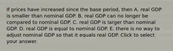 If prices have increased since the base​ period, then A. real GDP is smaller than nominal GDP. B. real GDP can no longer be compared to nominal GDP. C. real GDP is larger than nominal GDP. D. real GDP is equal to nominal GDP. E. there is no way to adjust nominal GDP so that it equals real GDP. Click to select your answer.