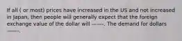 If all ( or most) prices have increased in the US and not increased in Japan, then people will generally expect that the foreign exchange value of the dollar will ——-. The demand for dollars——-.