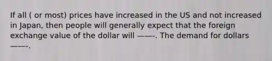 If all ( or most) prices have increased in the US and not increased in Japan, then people will generally expect that the foreign exchange value of the dollar will ——-. The demand for dollars——-.