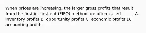 When prices are increasing, the larger gross profits that result from the first-in, first-out (FIFO) method are often called _____. A. inventory profits B. opportunity profits C. economic profits D. accounting profits