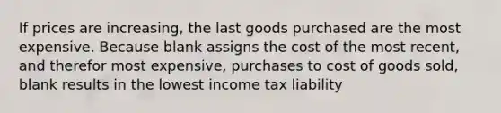 If prices are increasing, the last goods purchased are the most expensive. Because blank assigns the cost of the most recent, and therefor most expensive, purchases to cost of goods sold, blank results in the lowest income tax liability