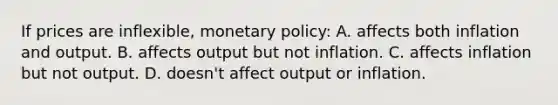 If prices are inflexible, monetary policy: A. affects both inflation and output. B. affects output but not inflation. C. affects inflation but not output. D. doesn't affect output or inflation.