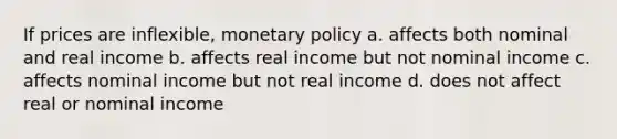 If prices are inflexible, monetary policy a. affects both nominal and real income b. affects real income but not nominal income c. affects nominal income but not real income d. does not affect real or nominal income