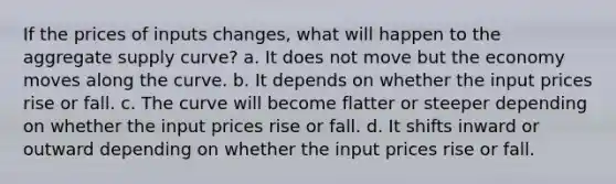 If the prices of inputs changes, what will happen to the aggregate supply curve? a. It does not move but the economy moves along the curve. b. It depends on whether the input prices rise or fall. c. The curve will become flatter or steeper depending on whether the input prices rise or fall. d. It shifts inward or outward depending on whether the input prices rise or fall.