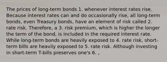 The prices of long-term bonds 1. whenever interest rates rise. Because interest rates can and do occasionally rise, all long-term bonds, even Treasury bonds, have an element of risk called 2. rate risk. Therefore, a 3. risk premium, which is higher the longer the term of the bond, is included in the required interest rate. While long-term bonds are heavily exposed to 4. rate risk, short-term bills are heavily exposed to 5. rate risk. Although investing in short-term T-bills preserves one's 6. ,