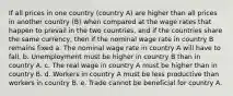 If all prices in one country (country A) are higher than all prices in another country (B) when compared at the wage rates that happen to prevail in the two countries, and if the countries share the same currency, then if the nominal wage rate in country B remains fixed a. The nominal wage rate in country A will have to fall. b. Unemployment must be higher in country B than in country A. c. The real wage in country A must be higher than in country B. d. Workers in country A must be less productive than workers in country B. e. Trade cannot be beneficial for country A.