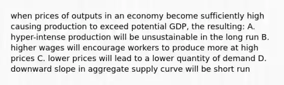 when prices of outputs in an economy become sufficiently high causing production to exceed potential GDP, the resulting: A. hyper-intense production will be unsustainable in the long run B. higher wages will encourage workers to produce more at high prices C. lower prices will lead to a lower quantity of demand D. downward slope in aggregate supply curve will be short run