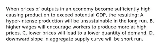 When prices of outputs in an economy become sufficiently high causing production to exceed potential GDP, the resulting: A. hyper-intense production will be unsustainable in the long run. B. higher wages will encourage workers to produce more at high prices. C. lower prices will lead to a lower quantity of demand. D. downward slope in aggregate supply curve will be short run.