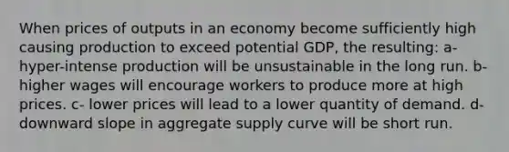 When prices of outputs in an economy become sufficiently high causing production to exceed potential GDP, the resulting: a- hyper-intense production will be unsustainable in the long run. b- higher wages will encourage workers to produce more at high prices. c- lower prices will lead to a lower quantity of demand. d- downward slope in aggregate supply curve will be short run.