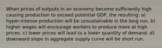 When prices of outputs in an economy become sufficiently high causing production to exceed potential GDP, the resulting: a) hyper-intense production will be unsustainable in the long run. b) higher wages will encourage workers to produce more at high prices. c) lower prices will lead to a lower quantity of demand. d) downward slope in aggregate supply curve will be short run.