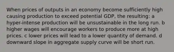 When prices of outputs in an economy become sufficiently high causing production to exceed potential GDP, the resulting: a hyper-intense production will be unsustainable in the long run. b higher wages will encourage workers to produce more at high prices. c lower prices will lead to a lower quantity of demand. d downward slope in aggregate supply curve will be short run.