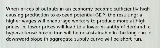 When prices of outputs in an economy become sufficiently high causing production to exceed potential GDP, the resulting: a. higher wages will encourage workers to produce more at high prices. b. lower prices will lead to a lower quantity of demand. c. hyper-intense production will be unsustainable in the long run. d. downward slope in aggregate supply curve will be short run.