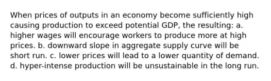 When prices of outputs in an economy become sufficiently high causing production to exceed potential GDP, the resulting: a. higher wages will encourage workers to produce more at high prices. b. downward slope in aggregate supply curve will be short run. c. lower prices will lead to a lower quantity of demand. d. hyper-intense production will be unsustainable in the long run.