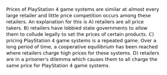 Prices of PlayStation 4 game systems are similar at almost every large retailer and little price competition occurs among these retailers. An explanation for this is A) retailers are all price takers. B) retailers have lobbied state governments to allow them to collude legally to set the prices of certain products. C) pricing PlayStation 4 game systems is a repeated game. Over a long period of time, a cooperative equilibrium has been reached where retailers charge high prices for these systems. D) retailers are in a prisoner's dilemma which causes them to all charge the same price for PlayStation 4 game systems.