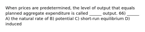 When prices are predetermined, the level of output that equals planned aggregate expenditure is called ______ output. 66) ______ A) the natural rate of B) potential C) short-run equilibrium D) induced