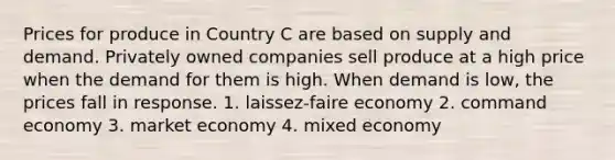 Prices for produce in Country C are based on supply and demand. Privately owned companies sell produce at a high price when the demand for them is high. When demand is low, the prices fall in response. 1. laissez-faire economy 2. command economy 3. market economy 4. mixed economy