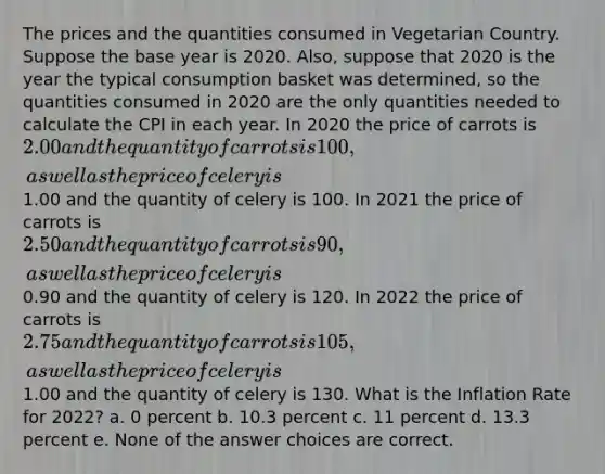 The prices and the quantities consumed in Vegetarian Country. Suppose the base year is 2020. Also, suppose that 2020 is the year the typical consumption basket was determined, so the quantities consumed in 2020 are the only quantities needed to calculate the CPI in each year. In 2020 the price of carrots is 2.00 and the quantity of carrots is 100, as well as the price of celery is1.00 and the quantity of celery is 100. In 2021 the price of carrots is 2.50 and the quantity of carrots is 90, as well as the price of celery is0.90 and the quantity of celery is 120. In 2022 the price of carrots is 2.75 and the quantity of carrots is 105, as well as the price of celery is1.00 and the quantity of celery is 130. What is the Inflation Rate for 2022? a. 0 percent b. 10.3 percent c. 11 percent d. 13.3 percent e. None of the answer choices are correct.