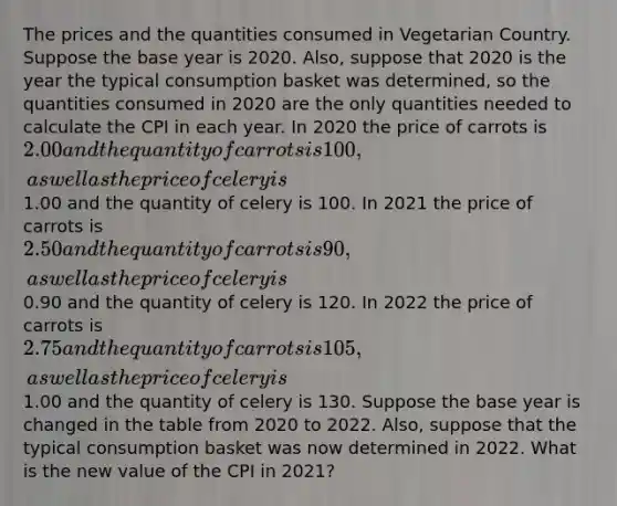 The prices and the quantities consumed in Vegetarian Country. Suppose the base year is 2020. Also, suppose that 2020 is the year the typical consumption basket was determined, so the quantities consumed in 2020 are the only quantities needed to calculate the CPI in each year. In 2020 the price of carrots is 2.00 and the quantity of carrots is 100, as well as the price of celery is1.00 and the quantity of celery is 100. In 2021 the price of carrots is 2.50 and the quantity of carrots is 90, as well as the price of celery is0.90 and the quantity of celery is 120. In 2022 the price of carrots is 2.75 and the quantity of carrots is 105, as well as the price of celery is1.00 and the quantity of celery is 130. Suppose the base year is changed in the table from 2020 to 2022. Also, suppose that the typical consumption basket was now determined in 2022. What is the new value of the CPI in 2021?