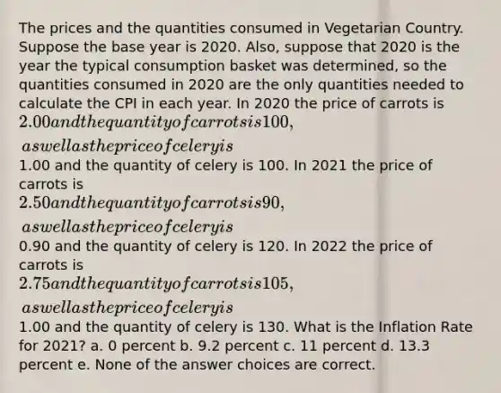 The prices and the quantities consumed in Vegetarian Country. Suppose the base year is 2020. Also, suppose that 2020 is the year the typical consumption basket was determined, so the quantities consumed in 2020 are the only quantities needed to calculate the CPI in each year. In 2020 the price of carrots is 2.00 and the quantity of carrots is 100, as well as the price of celery is1.00 and the quantity of celery is 100. In 2021 the price of carrots is 2.50 and the quantity of carrots is 90, as well as the price of celery is0.90 and the quantity of celery is 120. In 2022 the price of carrots is 2.75 and the quantity of carrots is 105, as well as the price of celery is1.00 and the quantity of celery is 130. What is the Inflation Rate for 2021? a. 0 percent b. 9.2 percent c. 11 percent d. 13.3 percent e. None of the answer choices are correct.