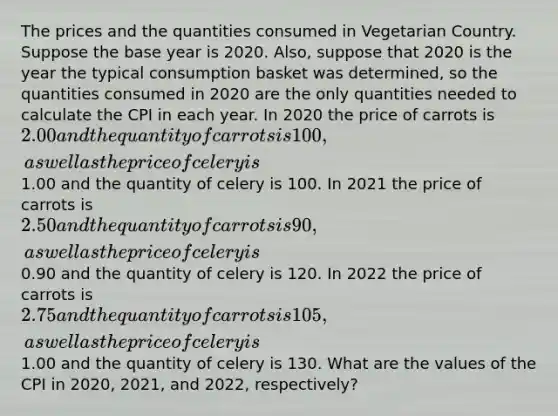 The prices and the quantities consumed in Vegetarian Country. Suppose the base year is 2020. Also, suppose that 2020 is the year the typical consumption basket was determined, so the quantities consumed in 2020 are the only quantities needed to calculate the CPI in each year. In 2020 the price of carrots is 2.00 and the quantity of carrots is 100, as well as the price of celery is1.00 and the quantity of celery is 100. In 2021 the price of carrots is 2.50 and the quantity of carrots is 90, as well as the price of celery is0.90 and the quantity of celery is 120. In 2022 the price of carrots is 2.75 and the quantity of carrots is 105, as well as the price of celery is1.00 and the quantity of celery is 130. What are the values of the CPI in 2020, 2021, and 2022, respectively?