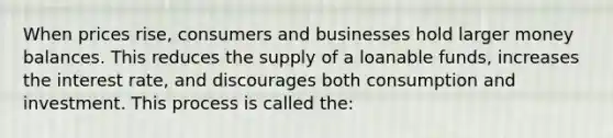 When prices rise, consumers and businesses hold larger money balances. This reduces the supply of a loanable funds, increases the interest rate, and discourages both consumption and investment. This process is called the: