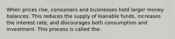 When prices rise, consumers and businesses hold larger money balances. This reduces the supply of loanable funds, increases the interest rate, and discourages both consumption and investment. This process is called the: