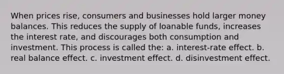 When prices rise, consumers and businesses hold larger money balances. This reduces the supply of loanable funds, increases the interest rate, and discourages both consumption and investment. This process is called the: a. interest-rate effect. b. real balance effect. c. investment effect. d. disinvestment effect.