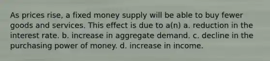 As prices rise, a fixed money supply will be able to buy fewer goods and services. This effect is due to a(n) a. reduction in the interest rate. b. increase in aggregate demand. c. decline in the purchasing power of money. d. increase in income.