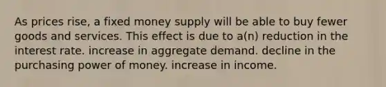 As prices rise, a fixed money supply will be able to buy fewer goods and services. This effect is due to a(n) reduction in the interest rate. increase in aggregate demand. decline in the purchasing power of money. increase in income.