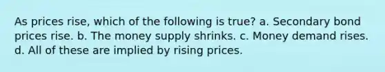 As prices rise, which of the following is true? a. Secondary bond prices rise. b. The money supply shrinks. c. Money demand rises. d. All of these are implied by rising prices.